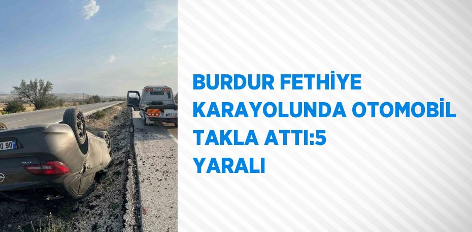 BURDUR FETHİYE KARAYOLUNDA OTOMOBİL TAKLA ATTI:5 YARALI