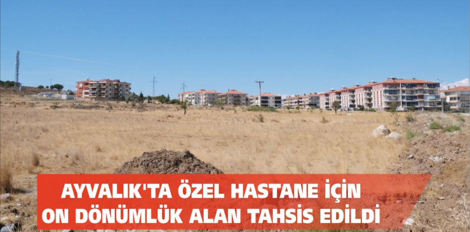 AYVALIK’TA ÖZEL HASTANE İÇİN ON DÖNÜMLÜK ALAN TAHSİS EDİLDİ