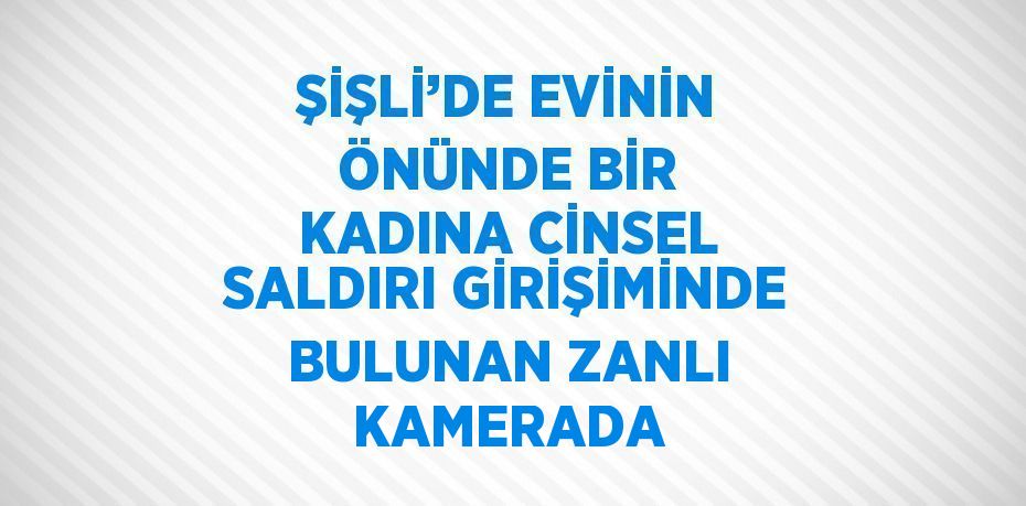 ŞİŞLİ’DE EVİNİN ÖNÜNDE BİR KADINA CİNSEL SALDIRI GİRİŞİMİNDE BULUNAN ZANLI KAMERADA