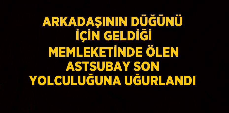 ARKADAŞININ DÜĞÜNÜ İÇİN GELDİĞİ MEMLEKETİNDE ÖLEN ASTSUBAY SON YOLCULUĞUNA UĞURLANDI