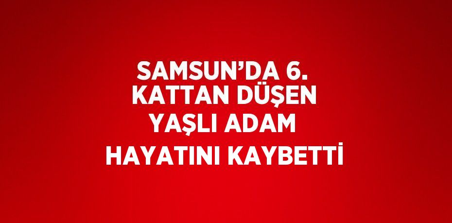 SAMSUN’DA 6. KATTAN DÜŞEN YAŞLI ADAM HAYATINI KAYBETTİ