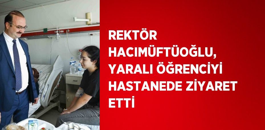 REKTÖR HACIMÜFTÜOĞLU, YARALI ÖĞRENCİYİ HASTANEDE ZİYARET ETTİ