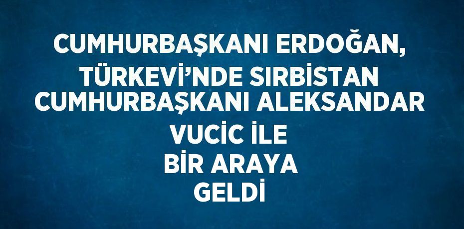 CUMHURBAŞKANI ERDOĞAN, TÜRKEVİ’NDE SIRBİSTAN CUMHURBAŞKANI ALEKSANDAR VUCİC İLE BİR ARAYA GELDİ