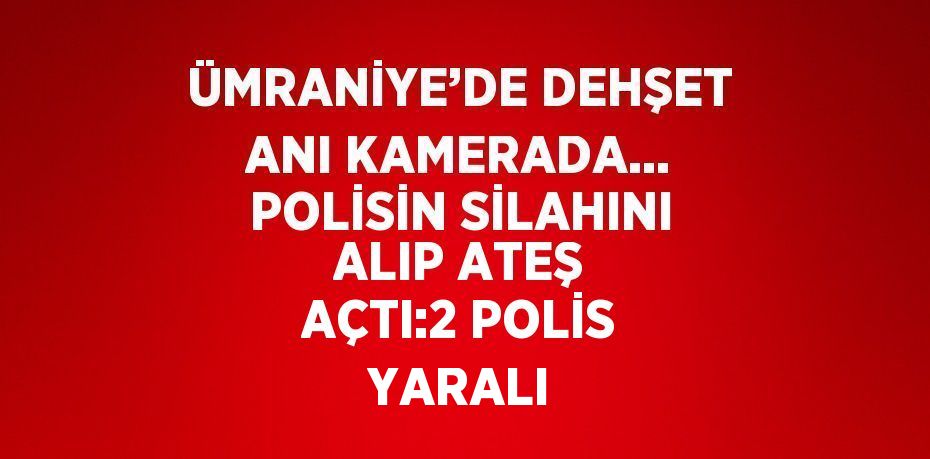 ÜMRANİYE’DE DEHŞET ANI KAMERADA... POLİSİN SİLAHINI ALIP ATEŞ AÇTI:2 POLİS YARALI