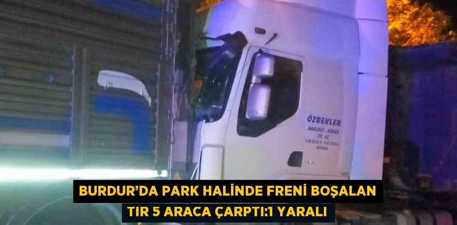 BURDUR’DA PARK HALİNDE FRENİ BOŞALAN TIR 5 ARACA ÇARPTI:1 YARALI