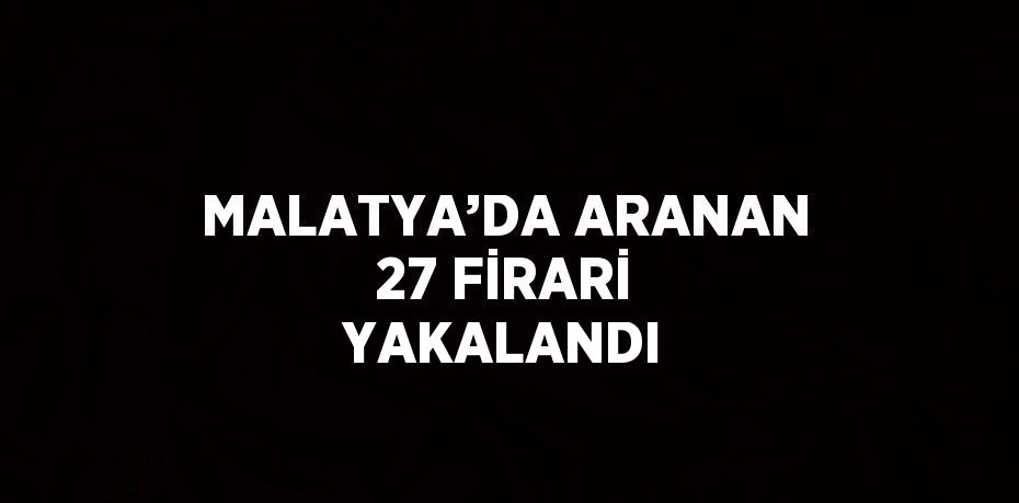 MALATYA’DA ARANAN 27 FİRARİ YAKALANDI