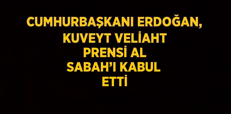 CUMHURBAŞKANI ERDOĞAN, KUVEYT VELİAHT PRENSİ AL SABAH’I KABUL ETTİ