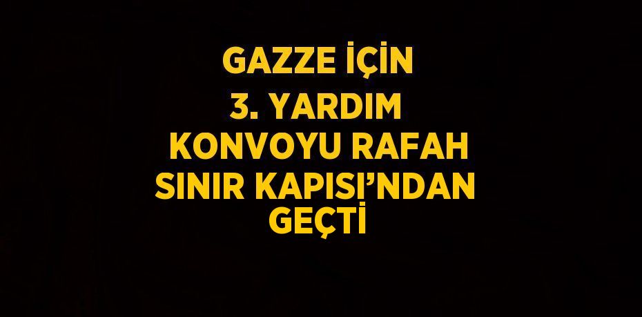 GAZZE İÇİN 3. YARDIM KONVOYU RAFAH SINIR KAPISI’NDAN GEÇTİ