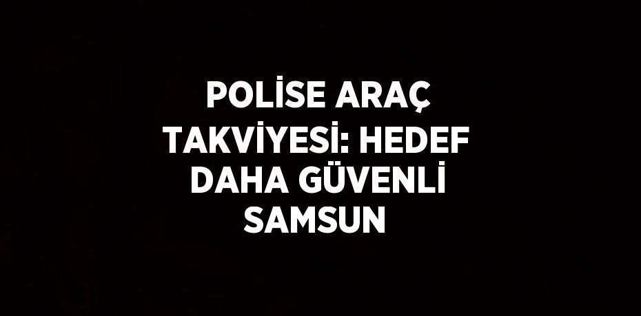 POLİSE ARAÇ TAKVİYESİ: HEDEF DAHA GÜVENLİ SAMSUN