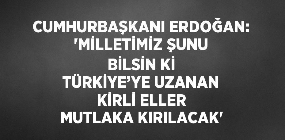 CUMHURBAŞKANI ERDOĞAN: 'MİLLETİMİZ ŞUNU BİLSİN Kİ TÜRKİYE’YE UZANAN KİRLİ ELLER MUTLAKA KIRILACAK'