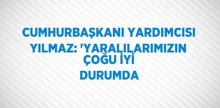 CUMHURBAŞKANI YARDIMCISI YILMAZ: 'YARALILARIMIZIN ÇOĞU İYİ DURUMDA