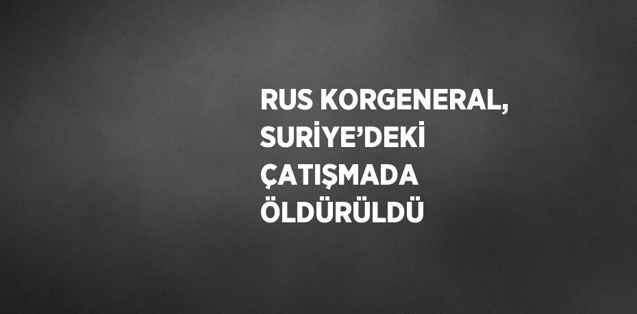 RUS KORGENERAL, SURİYE’DEKİ ÇATIŞMADA ÖLDÜRÜLDÜ