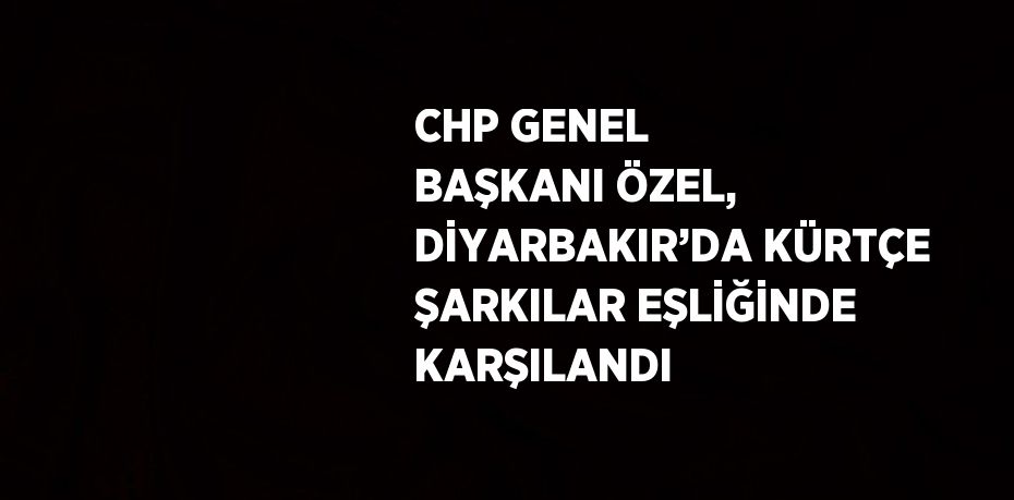 CHP GENEL BAŞKANI ÖZEL, DİYARBAKIR’DA KÜRTÇE ŞARKILAR EŞLİĞİNDE KARŞILANDI