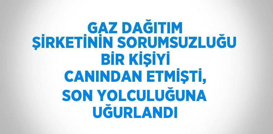 GAZ DAĞITIM ŞİRKETİNİN SORUMSUZLUĞU BİR KİŞİYİ CANINDAN ETMİŞTİ, SON YOLCULUĞUNA UĞURLANDI