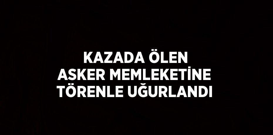 KAZADA ÖLEN ASKER MEMLEKETİNE TÖRENLE UĞURLANDI