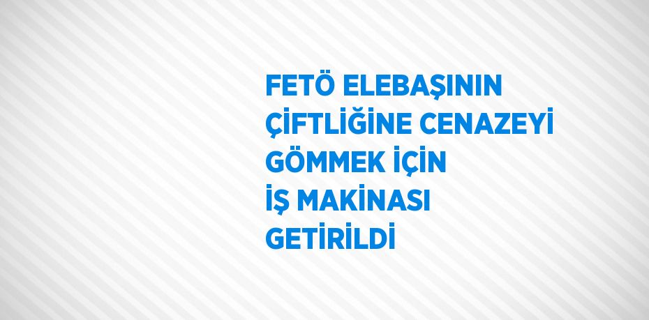 FETÖ ELEBAŞININ ÇİFTLİĞİNE CENAZEYİ GÖMMEK İÇİN İŞ MAKİNASI GETİRİLDİ