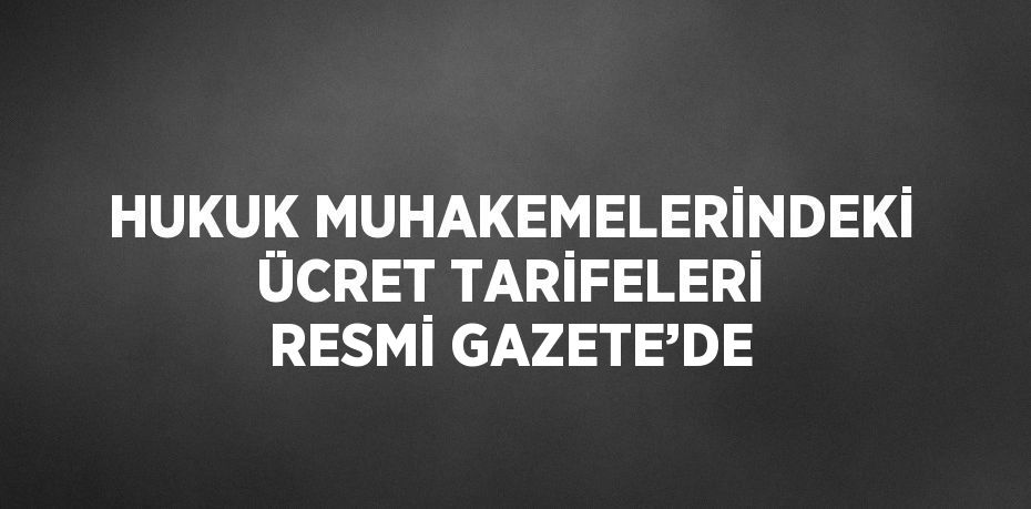 HUKUK MUHAKEMELERİNDEKİ ÜCRET TARİFELERİ RESMİ GAZETE’DE