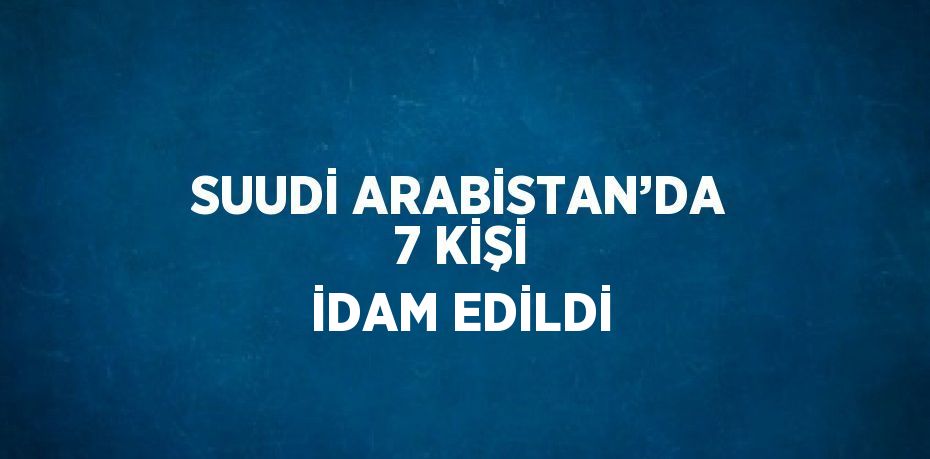 SUUDİ ARABİSTAN’DA 7 KİŞİ İDAM EDİLDİ