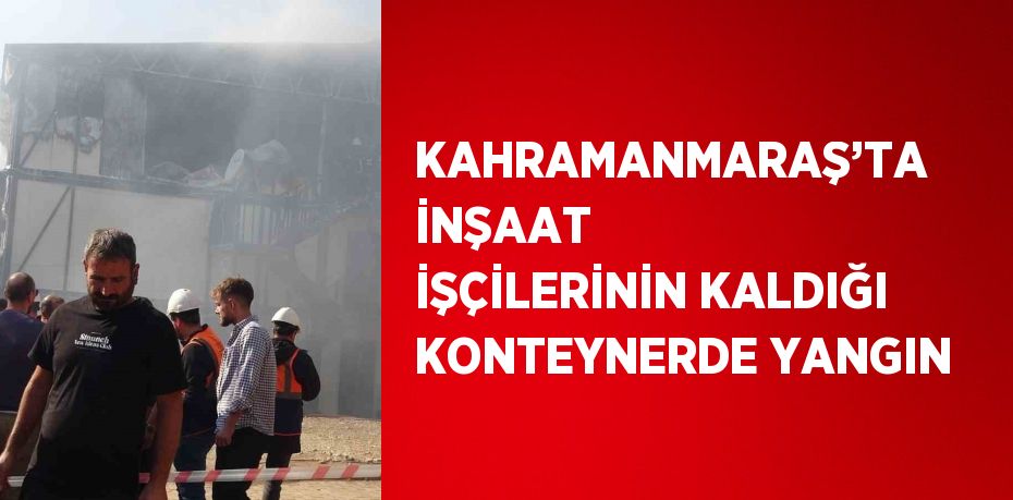 KAHRAMANMARAŞ’TA İNŞAAT İŞÇİLERİNİN KALDIĞI KONTEYNERDE YANGIN