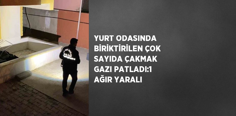 YURT ODASINDA BİRİKTİRİLEN ÇOK SAYIDA ÇAKMAK GAZI PATLADI:1 AĞIR YARALI