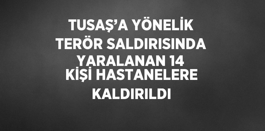 TUSAŞ’A YÖNELİK TERÖR SALDIRISINDA YARALANAN 14 KİŞİ HASTANELERE KALDIRILDI