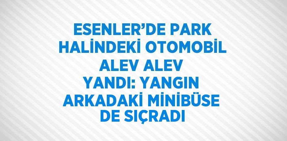 ESENLER’DE PARK HALİNDEKİ OTOMOBİL ALEV ALEV YANDI: YANGIN ARKADAKİ MİNİBÜSE DE SIÇRADI