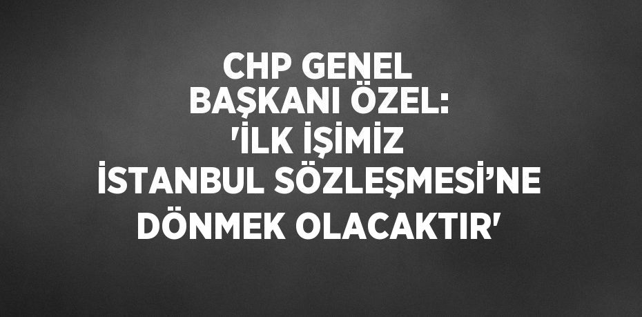 CHP GENEL BAŞKANI ÖZEL: 'İLK İŞİMİZ İSTANBUL SÖZLEŞMESİ’NE DÖNMEK OLACAKTIR'