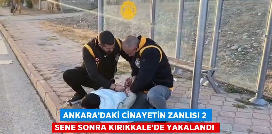 ANKARA’DAKİ CİNAYETİN ZANLISI 2 SENE SONRA KIRIKKALE’DE YAKALANDI