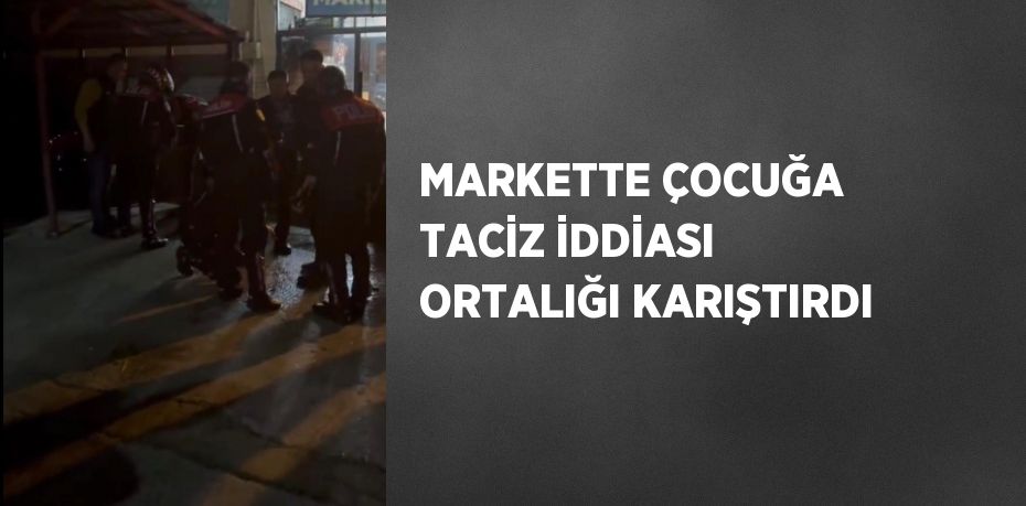 MARKETTE ÇOCUĞA TACİZ İDDİASI ORTALIĞI KARIŞTIRDI