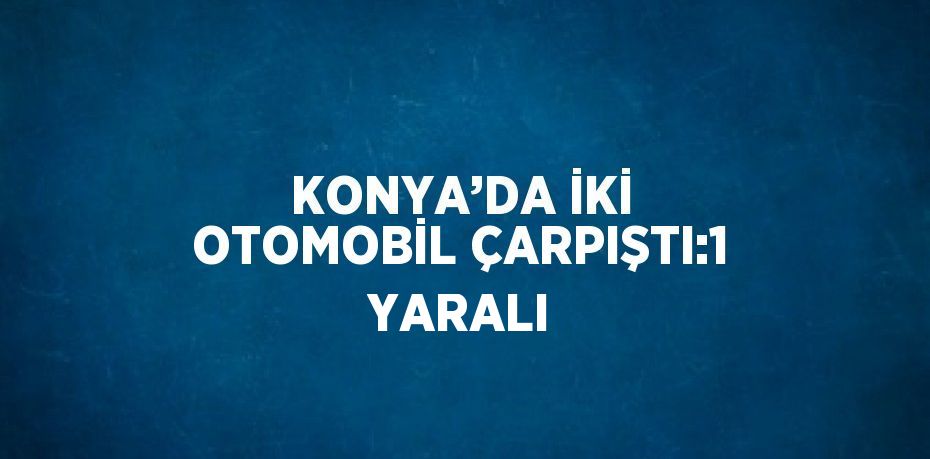 KONYA’DA İKİ OTOMOBİL ÇARPIŞTI:1 YARALI