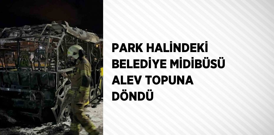 PARK HALİNDEKİ BELEDİYE MİDİBÜSÜ ALEV TOPUNA DÖNDÜ