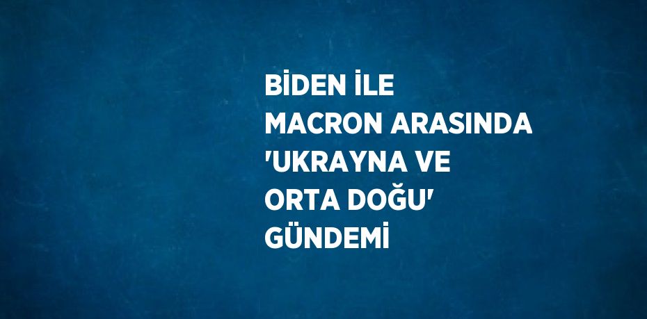 BİDEN İLE MACRON ARASINDA 'UKRAYNA VE ORTA DOĞU' GÜNDEMİ