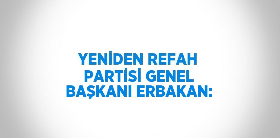 YENİDEN REFAH PARTİSİ GENEL BAŞKANI ERBAKAN: