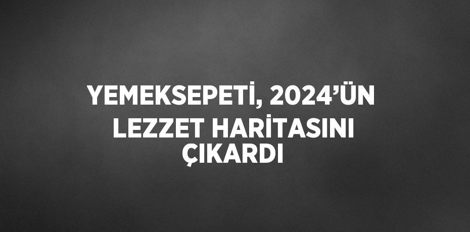 YEMEKSEPETİ, 2024’ÜN LEZZET HARİTASINI ÇIKARDI