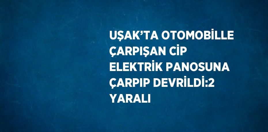 UŞAK’TA OTOMOBİLLE ÇARPIŞAN CİP ELEKTRİK PANOSUNA ÇARPIP DEVRİLDİ:2 YARALI