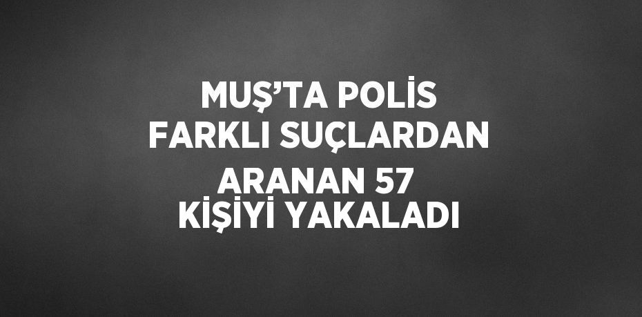 MUŞ’TA POLİS FARKLI SUÇLARDAN ARANAN 57 KİŞİYİ YAKALADI