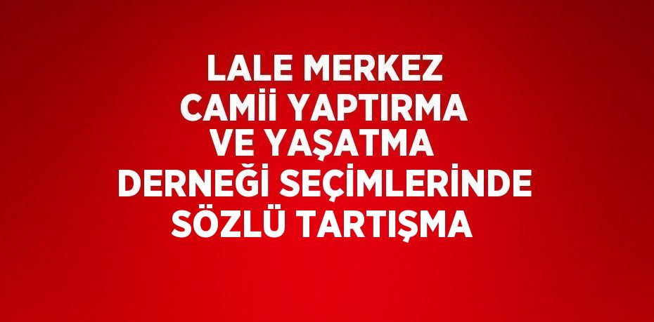 LALE MERKEZ CAMİİ YAPTIRMA VE YAŞATMA DERNEĞİ SEÇİMLERİNDE SÖZLÜ TARTIŞMA