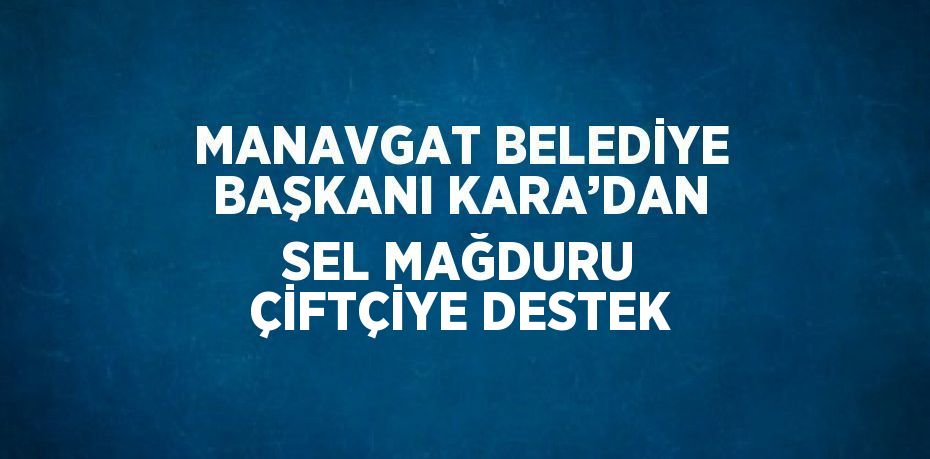 MANAVGAT BELEDİYE BAŞKANI KARA’DAN SEL MAĞDURU ÇİFTÇİYE DESTEK