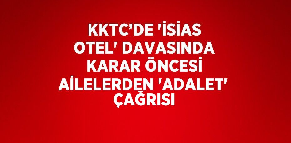 KKTC’DE 'İSİAS OTEL' DAVASINDA KARAR ÖNCESİ AİLELERDEN 'ADALET' ÇAĞRISI