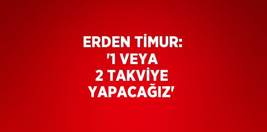 ERDEN TİMUR: '1 VEYA 2 TAKVİYE YAPACAĞIZ'