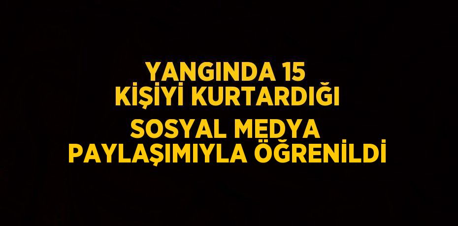 YANGINDA 15 KİŞİYİ KURTARDIĞI SOSYAL MEDYA PAYLAŞIMIYLA ÖĞRENİLDİ