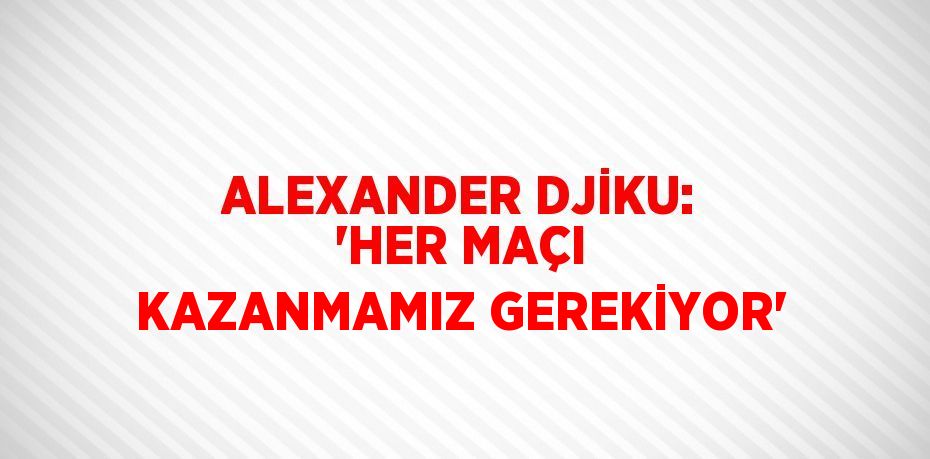 ALEXANDER DJİKU: 'HER MAÇI KAZANMAMIZ GEREKİYOR'