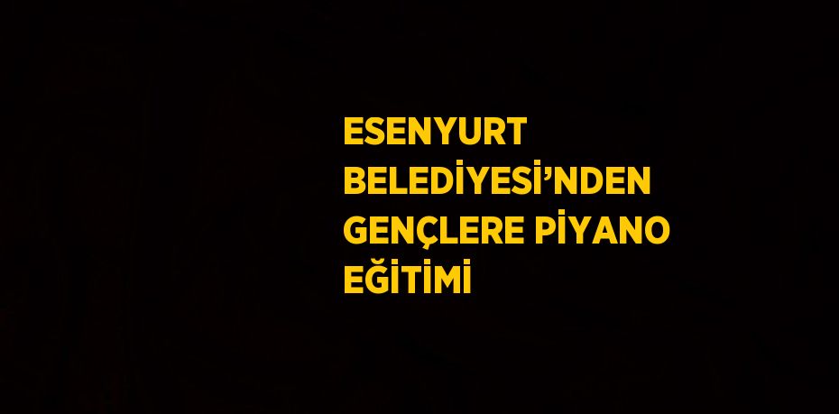 ESENYURT BELEDİYESİ’NDEN GENÇLERE PİYANO EĞİTİMİ