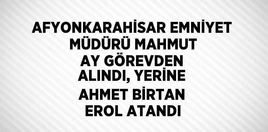 AFYONKARAHİSAR EMNİYET MÜDÜRÜ MAHMUT AY GÖREVDEN ALINDI, YERİNE AHMET BİRTAN EROL ATANDI