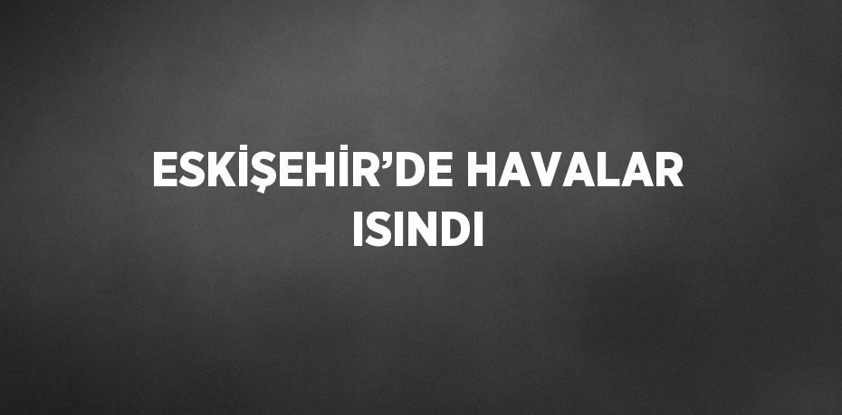 ESKİŞEHİR’DE HAVALAR ISINDI