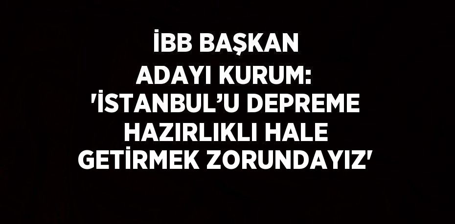 İBB BAŞKAN ADAYI KURUM: 'İSTANBUL’U DEPREME HAZIRLIKLI HALE GETİRMEK ZORUNDAYIZ'