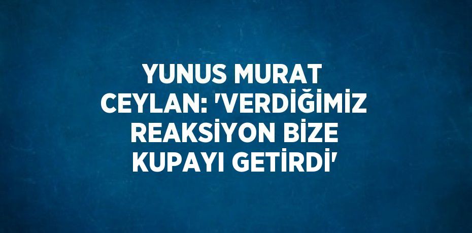 YUNUS MURAT CEYLAN: 'VERDİĞİMİZ REAKSİYON BİZE KUPAYI GETİRDİ'