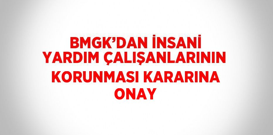 BMGK’DAN İNSANİ YARDIM ÇALIŞANLARININ KORUNMASI KARARINA ONAY