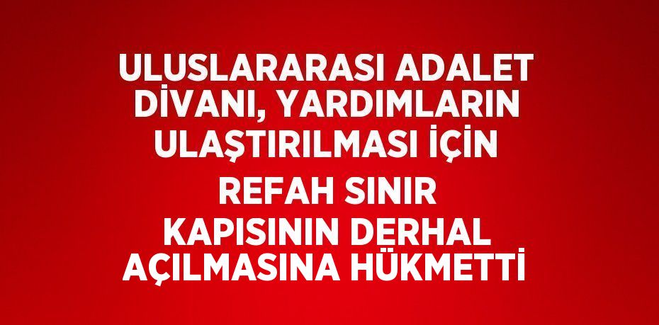 ULUSLARARASI ADALET DİVANI, YARDIMLARIN ULAŞTIRILMASI İÇİN REFAH SINIR KAPISININ DERHAL AÇILMASINA HÜKMETTİ