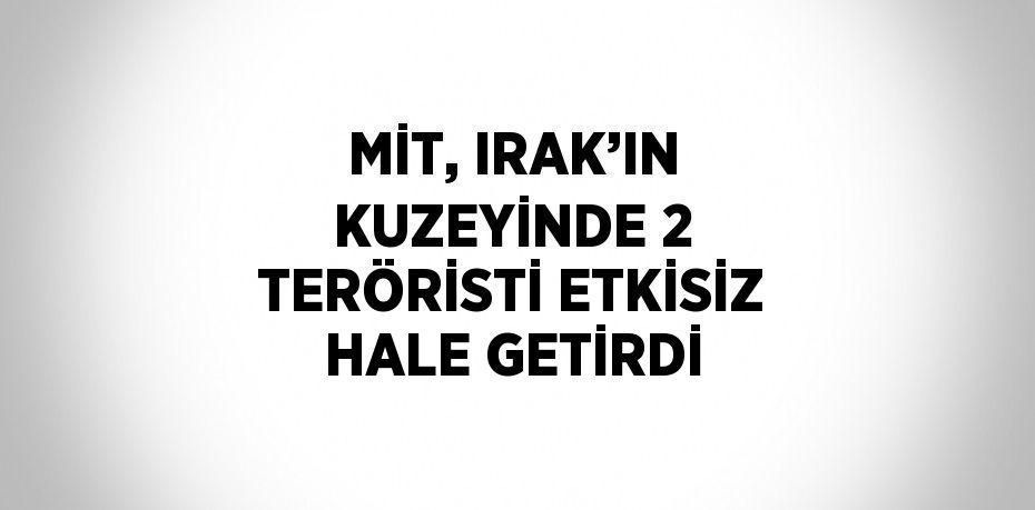 MİT, IRAK’IN KUZEYİNDE 2 TERÖRİSTİ ETKİSİZ HALE GETİRDİ